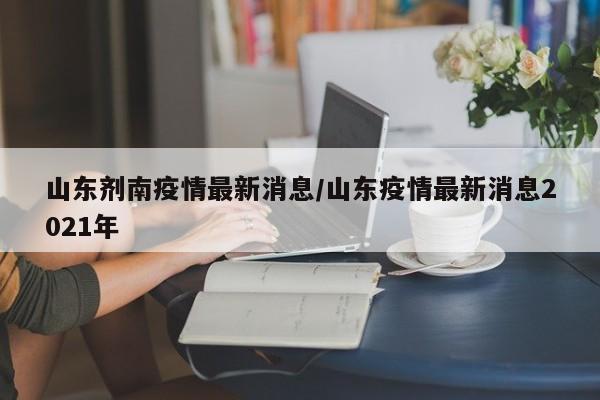 山东剂南疫情最新消息/山东疫情最新消息2021年