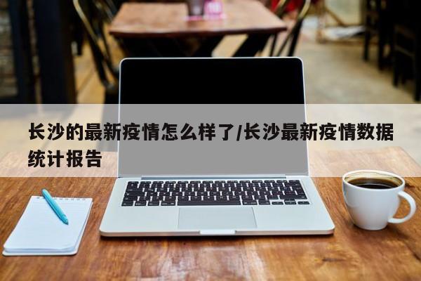 长沙的最新疫情怎么样了/长沙最新疫情数据统计报告