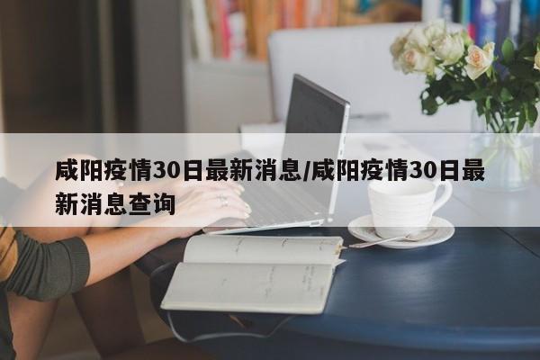 咸阳疫情30日最新消息/咸阳疫情30日最新消息查询