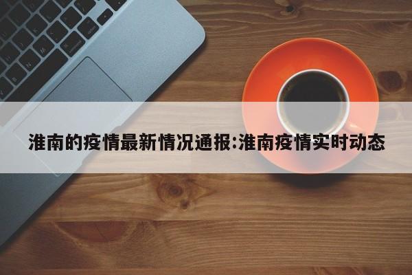 淮南的疫情最新情况通报:淮南疫情实时动态
