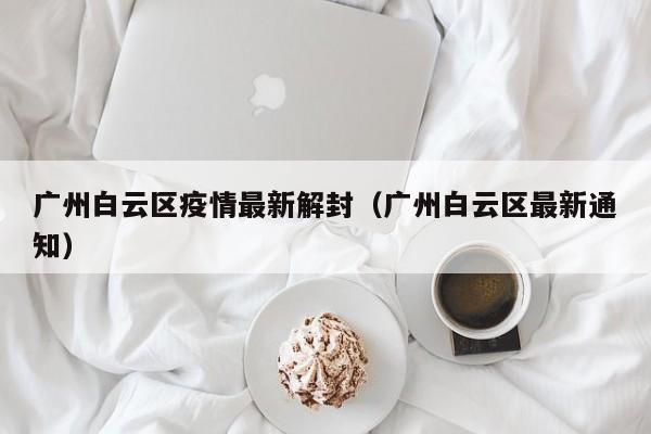 广州白云区疫情最新解封（广州白云区最新通知）