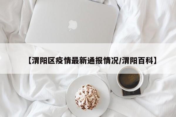 【渭阳区疫情最新通报情况/渭阳百科】
