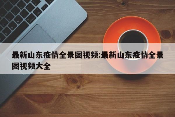 最新山东疫情全景图视频:最新山东疫情全景图视频大全