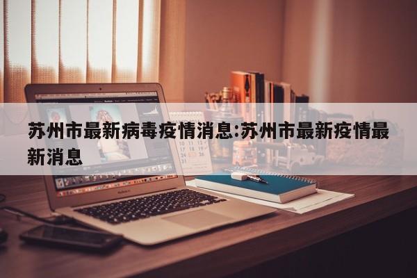 苏州市最新病毒疫情消息:苏州市最新疫情最新消息