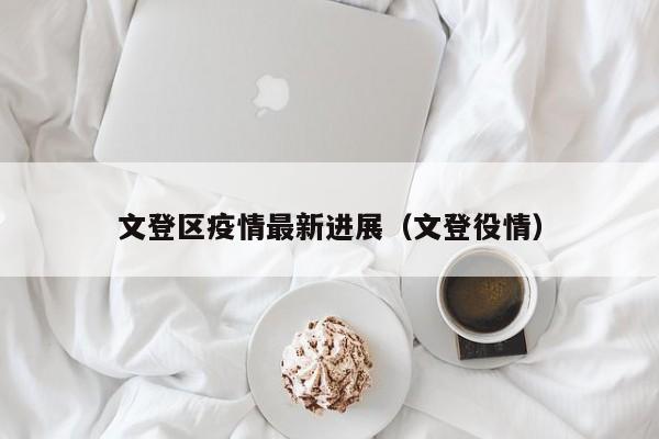 文登区疫情最新进展（文登役情）