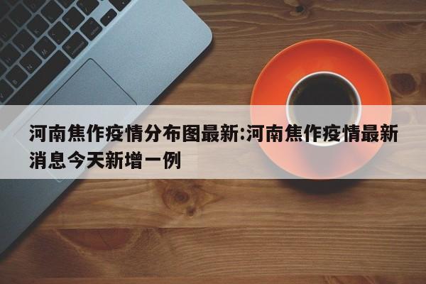 河南焦作疫情分布图最新:河南焦作疫情最新消息今天新增一例