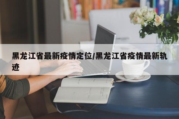 黑龙江省最新疫情定位/黑龙江省疫情最新轨迹
