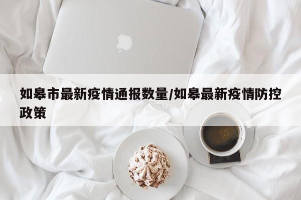 如皋市最新疫情通报数量/如皋最新疫情防控政策