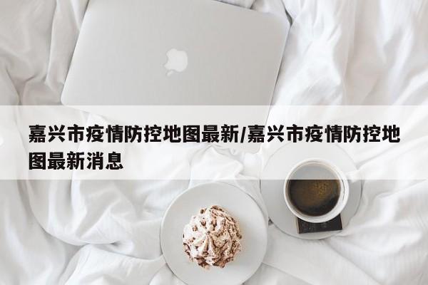 嘉兴市疫情防控地图最新/嘉兴市疫情防控地图最新消息