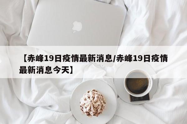 【赤峰19日疫情最新消息/赤峰19日疫情最新消息今天】