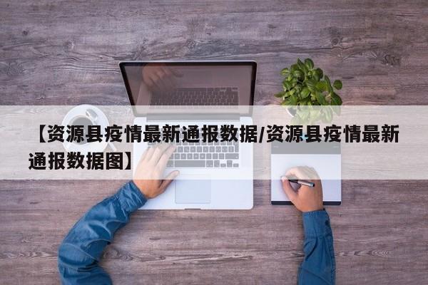 【资源县疫情最新通报数据/资源县疫情最新通报数据图】