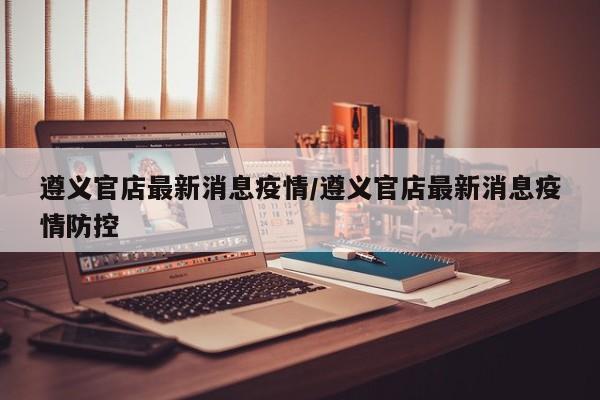 遵义官店最新消息疫情/遵义官店最新消息疫情防控