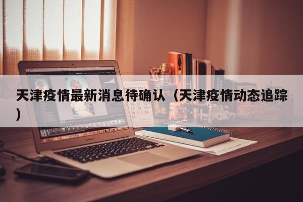 天津疫情最新消息待确认（天津疫情动态追踪）