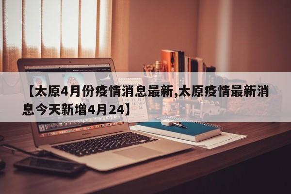 【太原4月份疫情消息最新,太原疫情最新消息今天新增4月24】