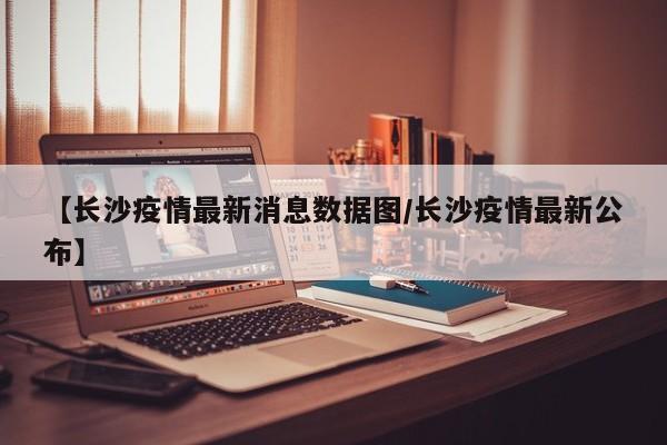 【长沙疫情最新消息数据图/长沙疫情最新公布】
