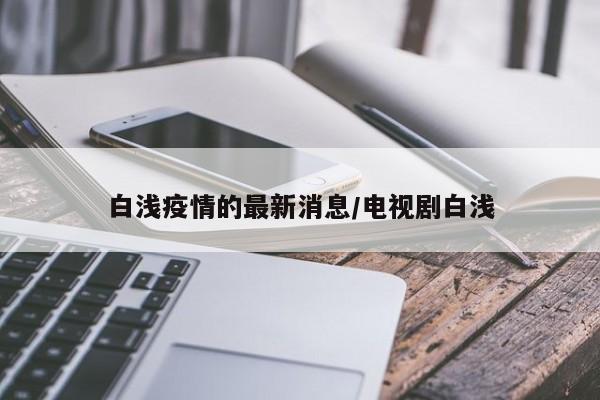 白浅疫情的最新消息/电视剧白浅