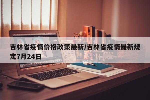 吉林省疫情价格政策最新/吉林省疫情最新规定7月24日