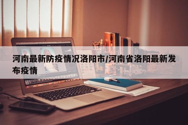 河南最新防疫情况洛阳市/河南省洛阳最新发布疫情