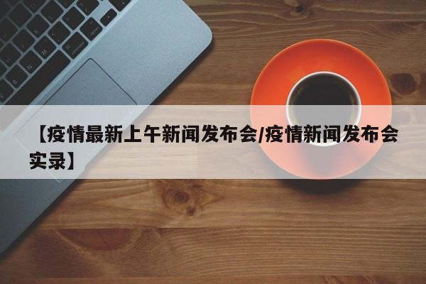 【疫情最新上午新闻发布会/疫情新闻发布会实录】