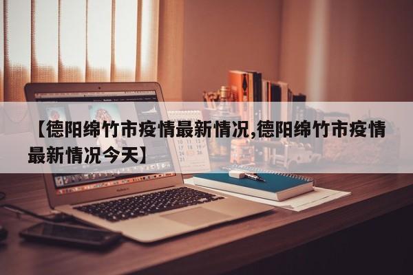 【德阳绵竹市疫情最新情况,德阳绵竹市疫情最新情况今天】