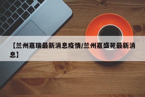 【兰州嘉瑞最新消息疫情/兰州嘉盛苑最新消息】
