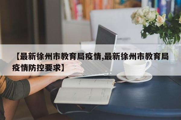【最新徐州市教育局疫情,最新徐州市教育局疫情防控要求】