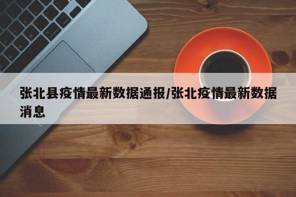 张北县疫情最新数据通报/张北疫情最新数据消息