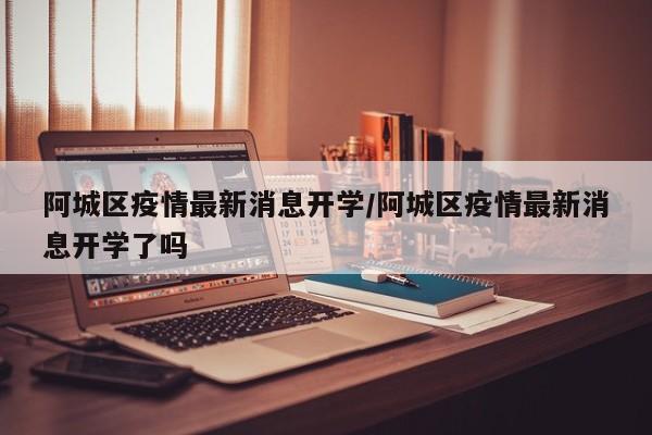 阿城区疫情最新消息开学/阿城区疫情最新消息开学了吗