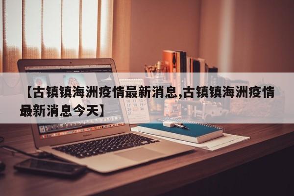【古镇镇海洲疫情最新消息,古镇镇海洲疫情最新消息今天】