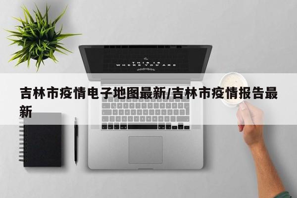 吉林市疫情电子地图最新/吉林市疫情报告最新