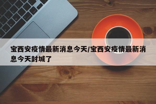 宝西安疫情最新消息今天/宝西安疫情最新消息今天封城了