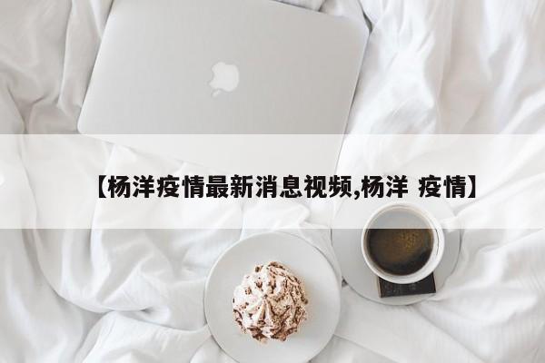 【杨洋疫情最新消息视频,杨洋 疫情】