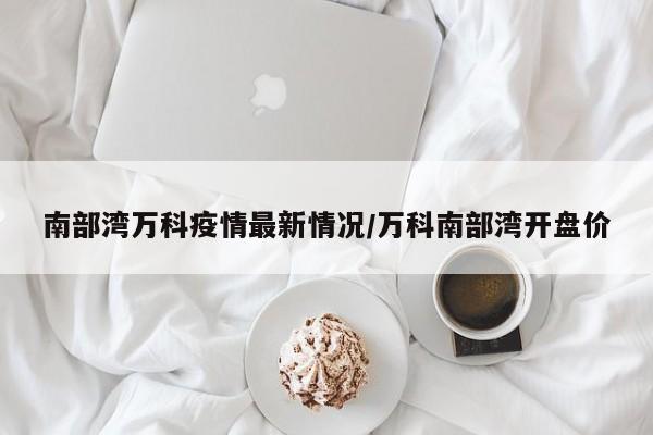 南部湾万科疫情最新情况/万科南部湾开盘价