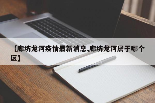 【廊坊龙河疫情最新消息,廊坊龙河属于哪个区】