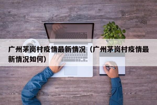 广州茅岗村疫情最新情况（广州茅岗村疫情最新情况如何）