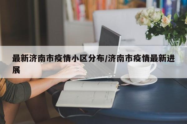 最新济南市疫情小区分布/济南市疫情最新进展