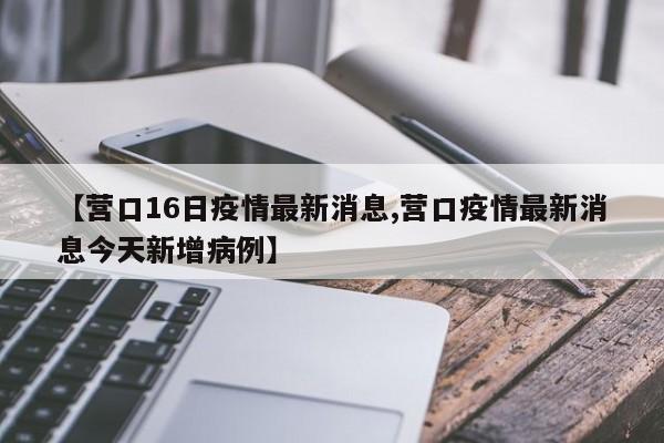 【营口16日疫情最新消息,营口疫情最新消息今天新增病例】