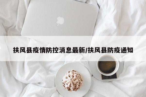 扶风县疫情防控消息最新/扶风县防疫通知