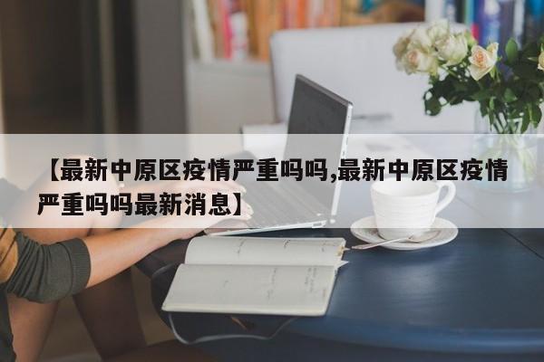 【最新中原区疫情严重吗吗,最新中原区疫情严重吗吗最新消息】