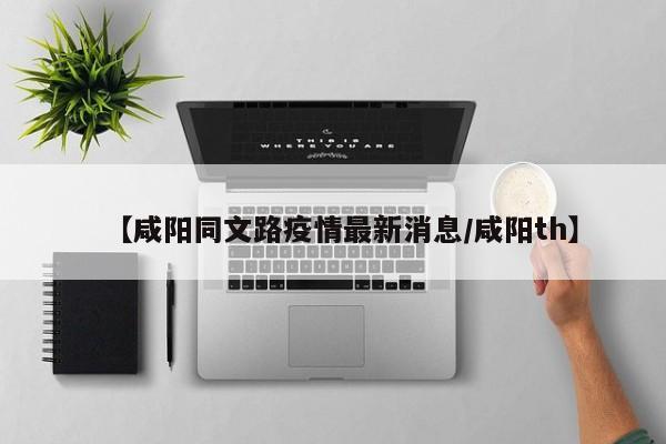 【咸阳同文路疫情最新消息/咸阳th】