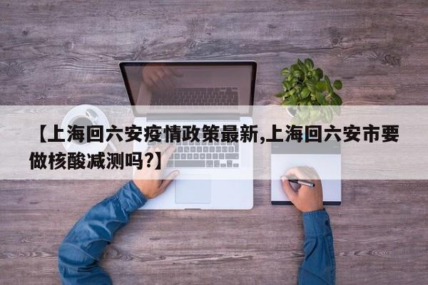 【上海回六安疫情政策最新,上海回六安市要做核酸减测吗?】