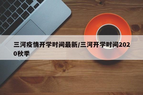 三河疫情开学时间最新/三河开学时间2020秋季