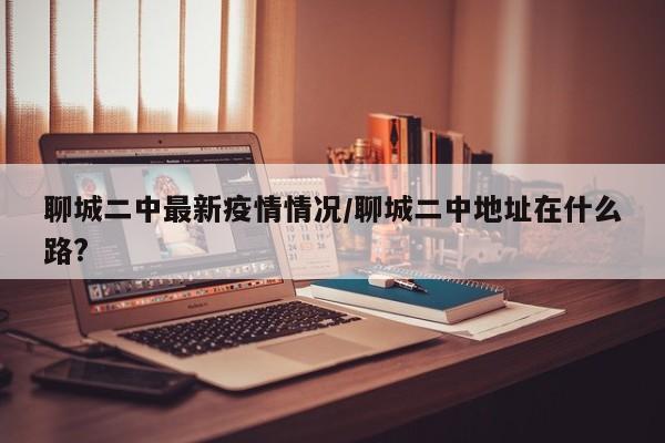 聊城二中最新疫情情况/聊城二中地址在什么路?
