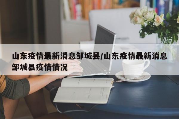 山东疫情最新消息邹城县/山东疫情最新消息邹城县疫情情况