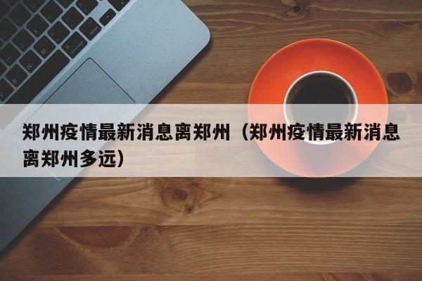 郑州疫情最新消息离郑州（郑州疫情最新消息离郑州多远）