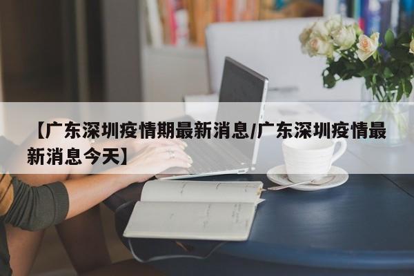 【广东深圳疫情期最新消息/广东深圳疫情最新消息今天】