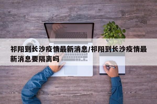 祁阳到长沙疫情最新消息/祁阳到长沙疫情最新消息要隔离吗