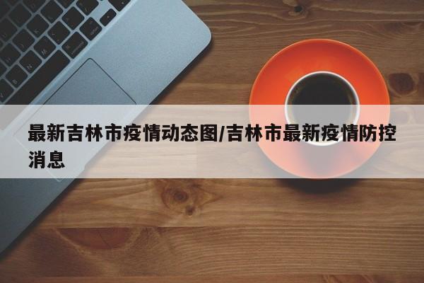 最新吉林市疫情动态图/吉林市最新疫情防控消息