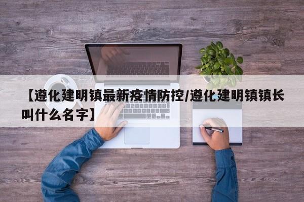 【遵化建明镇最新疫情防控/遵化建明镇镇长叫什么名字】