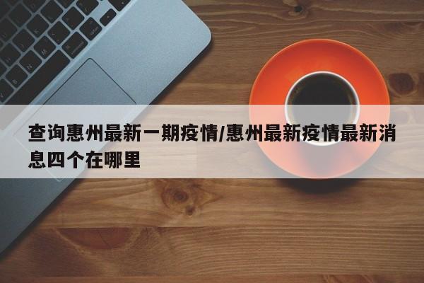 查询惠州最新一期疫情/惠州最新疫情最新消息四个在哪里